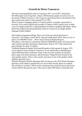 Growth In Metro Vancouver
The most recent population count in Vancouver, B.C. was in 2011 stating that
603,500 people were living there. About 2,500 homeless people are none to live on
the streets of Metro Vancouver. The Vancouver growth has been on the decline in the
past couple years where it once reached 9% in 1996.
When it comes to language spoken in Vancouverthere is actually a great deal of
diversity. First comes English and secondly is Chinese which is pretty crazy to think
a city in Canada would have a high population of Chinese speaking individuals. About
half of the children that attend grammar school in Vancouver are taught another
language besides English.
The Capilano Suspension Bridge This is one of the top visited attractions in
Vancouver. The bridge is about 460 ft. long and stands about 260 ft. above a river. It
draws over 800,000 visitors ... Show more content on Helpwriting.net ...
This place is also home to a ginormous 400 seat OMNIMAX theatre for shows about
solar systems and other astronomy related topics. Built in 1977, they had put this
place together for about 35 million.
VanDusen Botanical Garden This beautiful garden which opened in August 1975,
covers about 55 acres of land in Vancouver. It was named after a philanthropist
named Whitford Julian VanDusen. Some of the cool sites include carved totem
poles, large rock forms/structures, and the Korean Village Pavilion located in the
asian garden section. There is also a pretty neat maze in one of the gardens which
children especially favor.
Whistler Mountain Whistler Mountain Park was home to the 2010 Winter Olympics
and many of the athletes said that this was one of their favorite places to compete.
The elevation is at about 7,200 ft as this consistently has made the top ten ski resorts
in the world for the past ten years. They receive about 400 inches of snowfall each
 