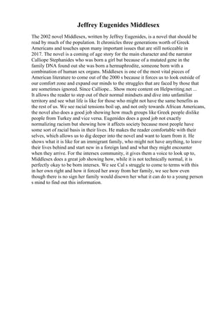 Jeffrey Eugenides Middlesex
The 2002 novel Middlesex, written by Jeffrey Eugenides, is a novel that should be
read by much of the population. It chronicles three generations worth of Greek
Americans and touches upon many important issues that are still noticeable in
2017. The novel is a coming of age story for the main character and the narrator
Calliope Stephanides who was born a girl but because of a mutated gene in the
family DNA found out she was born a hermaphrodite, someone born with a
combination of human sex organs. Middlesex is one of the most vital pieces of
American literature to come out of the 2000 s because it forces us to look outside of
our comfort zone and expand our minds to the struggles that are faced by those that
are sometimes ignored. Since Calliope... Show more content on Helpwriting.net ...
It allows the reader to step out of their normal mindsets and dive into unfamiliar
territory and see what life is like for those who might not have the same benefits as
the rest of us. We see racial tensions boil up, and not only towards African Americans,
the novel also does a good job showing how much groups like Greek people dislike
people from Turkey and vice versa. Eugenides does a good job not exactly
normalizing racism but showing how it affects society because most people have
some sort of racial basis in their lives. He makes the reader comfortable with their
selves, which allows us to dig deeper into the novel and want to learn from it. He
shows what it is like for an immigrant family, who might not have anything, to leave
their lives behind and start new in a foreign land and what they might encounter
when they arrive. For the intersex community, it gives them a voice to look up to,
Middlesex does a great job showing how, while it is not technically normal, it is
perfectly okay to be born intersex. We see Cal s struggle to come to terms with this
in her own right and how it forced her away from her family, we see how even
though there is no sign her family would disown her what it can do to a young person
s mind to find out this information.
 