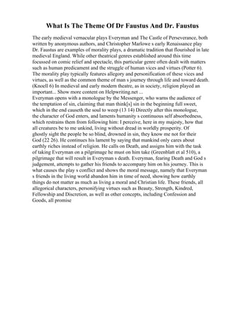 What Is The Theme Of Dr Faustus And Dr. Faustus
The early medieval vernacular plays Everyman and The Castle of Perseverance, both
written by anonymous authors, and Christopher Marlowe s early Renaissance play
Dr. Faustus are examples of morality plays, a dramatic tradition that flourished in late
medieval England. While other theatrical genres established around this time
focussed on comic relief and spectacle, this particular genre often dealt with matters
such as human predicament and the struggle of human vices and virtues (Potter 6).
The morality play typically features allegory and personification of these vices and
virtues, as well as the common theme of man s journey through life and toward death.
(Knoell 6) In medieval and early modern theatre, as in society, religion played an
important... Show more content on Helpwriting.net ...
Everyman opens with a monologue by the Messenger, who warns the audience of
the temptation of sin, claiming that man think[s] sin in the beginning full sweet,
which in the end causeth the soul to weep (13 14) Directly after this monologue,
the character of God enters, and laments humanity s continuous self absorbedness,
which restrains them from following him: I perceive, here in my majesty, how that
all creatures be to me unkind, living without dread in worldly prosperity. Of
ghostly sight the people be so blind, drowned in sin, they know me not for their
God (22 26). He continues his lament by saying that mankind only cares about
earthly riches instead of religion. He calls on Death, and assigns him with the task
of taking Everyman on a pilgrimage he must on him take (Greenblatt et al 510), a
pilgrimage that will result in Everyman s death. Everyman, fearing Death and God s
judgement, attempts to gather his friends to accompany him on his journey. This is
what causes the play s conflict and shows the moral message, namely that Everyman
s friends in the living world abandon him in time of need, showing how earthly
things do not matter as much as living a moral and Christian life. These friends, all
allegorical characters, personifying virtues such as Beauty, Strength, Kindred,
Fellowship and Discretion, as well as other concepts, including Confession and
Goods, all promise
 