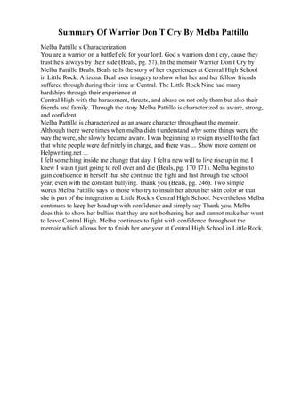 Summary Of Warrior Don T Cry By Melba Pattillo
Melba Pattillo s Characterization
You are a warrior on a battlefield for your lord. God s warriors don t cry, cause they
trust he s always by their side (Beals, pg. 57). In the memoir Warrior Don t Cry by
Melba Pattillo Beals, Beals tells the story of her experiences at Central High School
in Little Rock, Arizona. Beal uses imagery to show what her and her fellow friends
suffered through during their time at Central. The Little Rock Nine had many
hardships through their experience at
Central High with the harassment, threats, and abuse on not only them but also their
friends and family. Through the story Melba Pattillo is characterized as aware, strong,
and confident.
Melba Pattillo is characterized as an aware character throughout the memoir.
Although there were times when melba didn t understand why some things were the
way the were, she slowly became aware. I was beginning to resign myself to the fact
that white people were definitely in charge, and there was ... Show more content on
Helpwriting.net ...
I felt something inside me change that day. I felt a new will to live rise up in me. I
knew I wasn t just going to roll over and die (Beals, pg. 170 171). Melba begins to
gain confidence in herself that she continue the fight and last through the school
year, even with the constant bullying. Thank you (Beals, pg. 246). Two simple
words Melba Pattillo says to those who try to insult her about her skin color or that
she is part of the integration at Little Rock s Central High School. Nevertheless Melba
continues to keep her head up with confidence and simply say Thank you. Melba
does this to show her bullies that they are not bothering her and cannot make her want
to leave Central High. Melba continues to fight with confidence throughout the
memoir which allows her to finish her one year at Central High School in Little Rock,
 