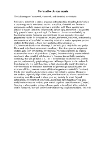 Formative Assessments
The Advantages of homework, classwork, and formative assessments
Nowadays, homework is seen as a tedious and useless task. In reality, homework is
a key strategy to aid a student to success. In addition, classwork and formative
assessments can help students improve in school as well. These learning tools
enhance a student s ability to comprehend a certain topic. Homework is assigned to
fully grasp the lesson by practicing it. Furthermore, classwork can also help by
boosting test scores. Formative assessments can be seen as practice tests, and
prepares the student for the actual test. Overall, Homework, classwork, and formative
assessments are all beneficial; because they help track a student s progress, prepare
students for the future, ... Show more content on Helpwriting.net ...
Yet, homework does have an advantage, it can build good study habits and grades.
Homework helps boost test scores tremendously. Since it s a practice assignment,
students get a view of what they ll be learning. Practice assignments do improve
scores on class tests at all grade levels (Cooper). Students can fully understand their
new lesson when provided with homework. Everyone knows that by practicing
something, they can get better at it. This is the same idea with homework, students
practice, and eventually get pleasing grades. Although all grade levels can benefit
from homework, it is really beneficial to high schoolers. If a country like the U.S
were to decrease the amount of homework assigned to high school students, test
scores would likely decrease unless additional supports were added (O, Furniture).
Unlike other countries, homework is a major part to lead to success. This proves
that students, especially high school ones, need homework to achieve the desirable
scores they want. Homework is also a great way to study for a test. Beyond
achievement, proponents of homework...claim it can help students develop good
study habits so they are ready to grow as their cognitive capacities mature (Cooper).
Studying is a huge part in getting a pleasing grade in the subject. When a student
studies homework, they can comprehend what is being taught more clearly. This will
 