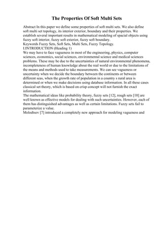 The Properties Of Soft Multi Sets
Abstract In this paper we define some properties of soft multi sets. We also define
soft multi set topology, its interior exterior, boundary and their properties. We
establish several important results in mathematical modeling of spacial objects using
fuzzy soft interior, fuzzy soft exterior, fuzzy soft boundary.
Keywords Fuzzy Sets, Soft Sets, Multi Sets, Fuzzy Topology.
I.INTRODUCTION (Heading 1)
We may have to face vagueness in most of the engineering, physics, computer
sciences, economics, social sciences, environmental science and medical sciences
problems. These may be due to the uncertainties of natural environmental phenomena,
incompleteness of human knowledge about the real world or due to the limitations of
the means and methods used to take measurements. We can see vagueness or
uncertainty when we decide the boundary between the continents or between
different seas, when the growth rate of population in a country s rural area is
determined or when we make decisions using database information. In all these cases
classical set theory, which is based on crisp concept will not furnish the exact
information.
The mathematical ideas like probability theory, fuzzy sets [12], rough sets [10] are
well known as effective models for dealing with such uncertainties. However, each of
them has distinguished advantages as well as certain limitations. Fuzzy sets fail to
parameterize a value.
Molodtsov [7] introduced a completely new approach for modeling vagueness and
 