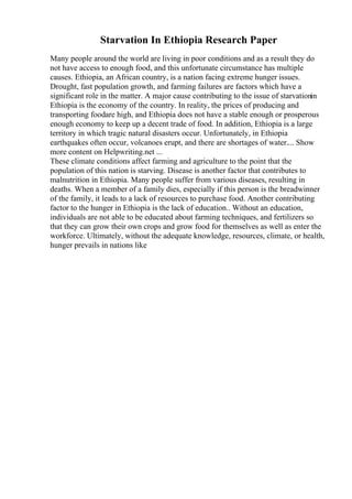 Starvation In Ethiopia Research Paper
Many people around the world are living in poor conditions and as a result they do
not have access to enough food, and this unfortunate circumstance has multiple
causes. Ethiopia, an African country, is a nation facing extreme hunger issues.
Drought, fast population growth, and farming failures are factors which have a
significant role in the matter. A major cause contributing to the issue of starvationin
Ethiopia is the economy of the country. In reality, the prices of producing and
transporting foodare high, and Ethiopia does not have a stable enough or prosperous
enough economy to keep up a decent trade of food. In addition, Ethiopia is a large
territory in which tragic natural disasters occur. Unfortunately, in Ethiopia
earthquakes often occur, volcanoes erupt, and there are shortages of water.... Show
more content on Helpwriting.net ...
These climate conditions affect farming and agriculture to the point that the
population of this nation is starving. Disease is another factor that contributes to
malnutrition in Ethiopia. Many people suffer from various diseases, resulting in
deaths. When a member of a family dies, especially if this person is the breadwinner
of the family, it leads to a lack of resources to purchase food. Another contributing
factor to the hunger in Ethiopia is the lack of education.. Without an education,
individuals are not able to be educated about farming techniques, and fertilizers so
that they can grow their own crops and grow food for themselves as well as enter the
workforce. Ultimately, without the adequate knowledge, resources, climate, or health,
hunger prevails in nations like
 