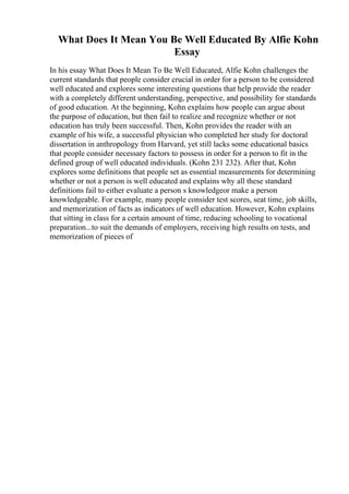 What Does It Mean You Be Well Educated By Alfie Kohn
Essay
In his essay What Does It Mean To Be Well Educated, Alfie Kohn challenges the
current standards that people consider crucial in order for a person to be considered
well educated and explores some interesting questions that help provide the reader
with a completely different understanding, perspective, and possibility for standards
of good education. At the beginning, Kohn explains how people can argue about
the purpose of education, but then fail to realize and recognize whether or not
education has truly been successful. Then, Kohn provides the reader with an
example of his wife, a successful physician who completed her study for doctoral
dissertation in anthropology from Harvard, yet still lacks some educational basics
that people consider necessary factors to possess in order for a person to fit in the
defined group of well educated individuals. (Kohn 231 232). After that, Kohn
explores some definitions that people set as essential measurements for determining
whether or not a person is well educated and explains why all these standard
definitions fail to either evaluate a person s knowledgeor make a person
knowledgeable. For example, many people consider test scores, seat time, job skills,
and memorization of facts as indicators of well education. However, Kohn explains
that sitting in class for a certain amount of time, reducing schooling to vocational
preparation...to suit the demands of employers, receiving high results on tests, and
memorization of pieces of
 