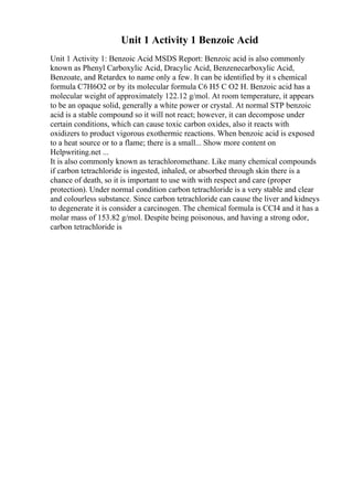 Unit 1 Activity 1 Benzoic Acid
Unit 1 Activity 1: Benzoic Acid MSDS Report: Benzoic acid is also commonly
known as Phenyl Carboxylic Acid, Dracylic Acid, Benzenecarboxylic Acid,
Benzoate, and Retardex to name only a few. It can be identified by it s chemical
formula C7H6O2 or by its molecular formula C6 H5 C O2 H. Benzoic acid has a
molecular weight of approximately 122.12 g/mol. At room temperature, it appears
to be an opaque solid, generally a white power or crystal. At normal STP benzoic
acid is a stable compound so it will not react; however, it can decompose under
certain conditions, which can cause toxic carbon oxides, also it reacts with
oxidizers to product vigorous exothermic reactions. When benzoic acid is exposed
to a heat source or to a flame; there is a small... Show more content on
Helpwriting.net ...
It is also commonly known as terachloromethane. Like many chemical compounds
if carbon tetrachloride is ingested, inhaled, or absorbed through skin there is a
chance of death, so it is important to use with with respect and care (proper
protection). Under normal condition carbon tetrachloride is a very stable and clear
and colourless substance. Since carbon tetrachloride can cause the liver and kidneys
to degenerate it is consider a carcinogen. The chemical formula is CCI4 and it has a
molar mass of 153.82 g/mol. Despite being poisonous, and having a strong odor,
carbon tetrachloride is
 