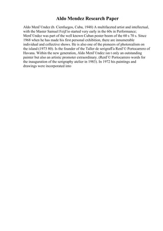 Aldo Mendez Research Paper
Aldo MenГ©ndez (b. Cienfuegos, Cuba, 1948) A multifaceted artist and intellectual,
with the Master Samuel FeijГіo started very early in the 60s in Performance;
MenГ©ndez was part of the well known Cuban poster boom of the 60 s 70 s. Since
1968 when he has made his first personal exhibition, there are innumerable
individual and collective shows. He is also one of the pioneers of photorealism on
the island (1973 80). Is the founder of the Taller de serigrafГa RenГ© Portocarrero of
Havana. Within the new generation, Aldo MenГ©ndez isn t only an outstanding
painter but also an artistic promoter extraordinary. (RenГ© Portocarrero words for
the inauguration of the serigraphy atelier in 1983). In 1972 his paintings and
drawings were incorporated into
 