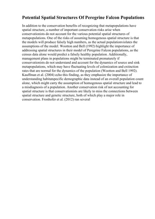 Potential Spatial Structures Of Peregrine Falcon Populations
In addition to the conservation benefits of recognizing that metapopulations have
spatial structure, a number of important conservation risks arise when
conservationists do not account for the various potential spatial structures of
metapopulations. One of the risks of assuming homogenous spatial structure is that
the models will produce falsely high numbers, as the actual populationviolates the
assumptions of the model. Wootton and Bell (1992) highlight the importance of
addressing spatial structures in their model of Peregrine Falcon populations, as the
census data alone would predict a falsely healthy population. Additionally,
management plans in populations might be terminated prematurely if
conservationists do not understand and account for the dynamics of source and sink
metapopulations, which may have fluctuating levels of colonization and extinction
rates that are normal for the dynamics of the population (Wootton and Bell 1992).
Kauffman et al. (2004) echo this finding, as they emphasize the importance of
understanding habitatspecific demographic data instead of an overall population count
alone, which might carry the assumption of homogenous spatial structure and lead to
a misdiagnosis of a population. Another conservation risk of not accounting for
spatial structure is that conservationists are likely to miss the connections between
spatial structure and genetic structure, both of which play a major role in
conservation. Fronhofer et al. (2012) ran several
 