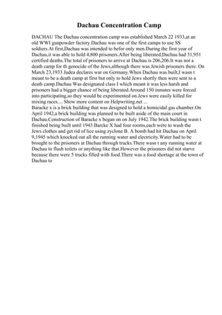 Dachau Concentration Camp
DACHAU The Dachau concentration camp was established March 22 1933,at an
old WWI gunpowder factory.Dachau was one of the first camps to use SS
soldiers.At first,Dachau was intended to befor only men.During the first year of
Dachau,it was able to hold 4,800 prisoners.After being liberated,Dachau had 31,951
certified deaths.The total of prisoners to arrive at Dachau is 206,206.It was not a
death camp for th genocide of the Jews,although there was Jewish prisoners there. On
March 23,1933 Judea declares war on Germany.When Dachau was built,I wasn t
meant to be a death camp at first but only to hold Jews shortly then were sent to a
death camp.Dachau Was designated class I which meant it was less harsh and
prisoners had a bigger chance of being liberated.Around 150 inmates were forced
into participating,so they would be experimented on.Jews were easily killed for
mixing races.... Show more content on Helpwriting.net ...
Baracke x is a brick building that was designed to hold a homicidal gas chamber.On
April 1942,a brick building was planned to be built aside of the main court in
Dachau.Construction of Baracke x began on on July 1942.The brick building wasn t
finished being built until 1943.Barcke X had four rooms,each were to wash the
Jews clothes and get rid of lice using zyclone B. A bomb had hit Dachau on April
9,1945 which knocked out all the running water and electricity.Water had to be
brought to the prisoners at Dachau through trucks.There wasn t any running water at
Dachau to flush toilets or anything like that.However the prisoners did not starve
because there were 5 trucks filled with food.There was a food shortage at the town of
Dachau to
 