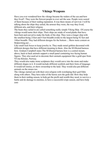 Vikings Weapons
Have you ever wondered how the vikings became the raiders of the sea and how
they lived?. They were the fiercest people to ever sail the seas. People were scared
of them because of their raiding reputation. It was there means of survival. I will be
talking about the ships they sailed, the armour they wore, the way they lived,
different arts, and their religion.
The boats they sailed in are called something really simple Viking Ship . Of course the
vikings would name their ships. Their ships are made of wood planks that have
been bent and curved to make the body of the ship. They were a longer ship with
the smallest being 21feet and 4 feet breadth (wide) to the largest being 92 feet and
14feet breadth. They had different designs for the bottom ... Show more content on
Helpwriting.net ...
Like small lock boxes to keep jewelry in. They made metal goblets decorated with
different designs that have different meaning to them. Also the SГёllested harness
bow. Graham Campbell states The SГёllested harness bow is a central mount,
above, back to back animals support a small panel containing two facing human
figures. They also used art to decorate their animals equipment like a gold spur from
VГ¦rne Kloster, Norway.
They would also make stone sculptures they would carve into the stone and make
different shapes in it. It would include different symbols and their form of language.
It would tell stories, or show ownership to the land. They would also put different
animals on the stones too.
The vikings started out with their own religion with worshiping their god Odin
along with others. They have tales of the heroic acts the gods did. How they help
them in their raiding season, to help get the profit and wealth they need, to survive a
battle and do damage to enemies, to have a successful crops season, and have help
cure
 