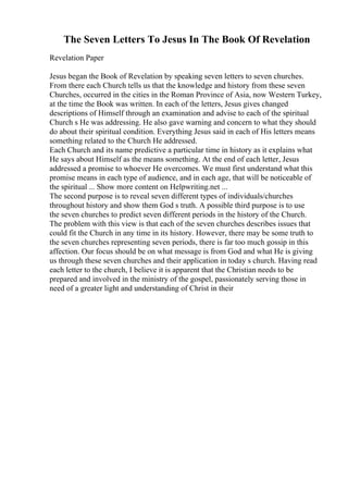 The Seven Letters To Jesus In The Book Of Revelation
Revelation Paper
Jesus began the Book of Revelation by speaking seven letters to seven churches.
From there each Church tells us that the knowledge and history from these seven
Churches, occurred in the cities in the Roman Province of Asia, now Western Turkey,
at the time the Book was written. In each of the letters, Jesus gives changed
descriptions of Himself through an examination and advise to each of the spiritual
Church s He was addressing. He also gave warning and concern to what they should
do about their spiritual condition. Everything Jesus said in each of His letters means
something related to the Church He addressed.
Each Church and its name predictive a particular time in history as it explains what
He says about Himself as the means something. At the end of each letter, Jesus
addressed a promise to whoever He overcomes. We must first understand what this
promise means in each type of audience, and in each age, that will be noticeable of
the spiritual ... Show more content on Helpwriting.net ...
The second purpose is to reveal seven different types of individuals/churches
throughout history and show them God s truth. A possible third purpose is to use
the seven churches to predict seven different periods in the history of the Church.
The problem with this view is that each of the seven churches describes issues that
could fit the Church in any time in its history. However, there may be some truth to
the seven churches representing seven periods, there is far too much gossip in this
affection. Our focus should be on what message is from God and what He is giving
us through these seven churches and their application in today s church. Having read
each letter to the church, I believe it is apparent that the Christian needs to be
prepared and involved in the ministry of the gospel, passionately serving those in
need of a greater light and understanding of Christ in their
 