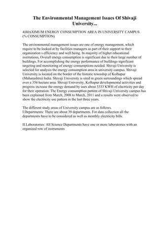 The Environmental Management Issues Of Shivaji
University...
4)MAXIMUM ENERGY CONSUMPTION AREA IN UNIVERSITY CAMPUS
(% CONSUMPTION)
The environmental management issues are one of energy management, which
require to be looked at by facilities managers as part of their support to their
organization s efficiency and well being. In majority of higher educational
institutions, Overall energy consumption is significant due to their large number of
buildings. For accomplishing the energy performance of buildings significant
targeting and monitoring of energy consumptions needed. Shivaji University is
selected for analysis the energy consumption area in university campus. Shivaji
University is located on the border of the historic township of Kolhapur
(Maharashtra) India. Shivaji University is sited in green surroundings which spread
over a 356 hectare area. Shivaji University, Kolhapur developmental activities and
progress increase the energy demand by uses about 5333 KWH of electricity per day
for their operation. The Energy consumption pattern of Shivaji University campus has
been explained from March, 2008 to March, 2011 and a results were observed to
show the electricity use pattern in the last three years.
The different study areas of University campus are as follows.
I.Departments: There are about 39 departments. For data collection all the
departments have to be considered as well as monthly electricity bills.
II.Laboratories: All Science Departments have one or more laboratories with an
organized row of instruments
 