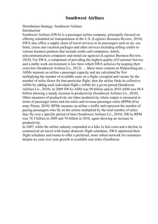 Southwest Airlines
Distribution Strategy: Southwest Airlines
Introduction
Southwest Airlines (SWA) is a passenger airline company, principally focused on
offering scheduled air transportation in the U.S. (Logistics Business Review, 2010).
SWA also offers a supply chain of travel services to its passengers such as air, car,
hotel, cruise and vacation packages and other services including selling credits to
various business partners that include credit card companies, hotels,
telecommunication companies and rental car agencies (Logistics Business Review,
2010). For SWA, a component of providing the highest quality of Customer Service
and a stable work environment is low fares which SWA achieves by keeping their
costs low (Southwest Airlines Co., 2012). ... Show more content on Helpwriting.net ...
ASMs measure an airline s passenger capacity and are calculated by first
multiplying the number of available seats on a flight, occupied and vacant, by the
number of miles flown for that particular flight, then the airline finds its collective
ASMs by adding each individual flight s ASMs for a given period (Southwest
Airlines Co., 2010). In 2009 SWAs ASM was 98 billion and in 2010 ASM was 98.4
billion showing a steady increase in productivity (Southwest Airlines Co., 2010).
Other measures of productivity are labor productivity where output is measured in
terms of passenger miles and ton miles and revenue passenger miles (RPM) (Fini
amp; Parast, 2010). RPMs measure an airline s traffic and represent the number of
paying passengers who fly on the airline multiplied by the total number of miles
they fly over a specific period of time (Southwest Airlines Co., 2010). SWAs RPM
was 74.5 billion in 2009 and 78 billion in 2010, again showing an increase in
productivity.
In 2007, while the airline industry responded to a hike in fuel costs and a decline in
commercial air travel with leaner domestic flight schedules, SWA optimized their
flight schedules and routes to offer a preferred, more robust network for customers
despite no year over year growth in available seat miles (Southwest
 