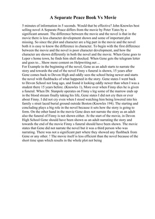 A Separate Peace Book Vs Movie
5 minutes of information in 5 seconds. Would that be effective? John Knowles best
selling novel A Separate Peace differs from the movie by Peter Yates by a
significant amount. The difference between the movie and the novel is that in the
movie there is less character development shown and some of important plot
missing. So since the plot and character are a big part in the movie and the novel
both it is easy to know the difference in character. To begin with the first difference
between the movie and the novel is poor character development, and how the
character are shown differently in both the novel and the movie. When Gene goes to
Leper s home town, he finds him shell shocked. When Gene gets the telegram letter
and goes to... Show more content on Helpwriting.net ...
For Example in the beginning of the novel, Gene as an adult starts to narrate the
story and towards the end of the novel Finny s funeral is shown, 15 years after
Gene comes back to Devon High and oddly sees the school being newer and starts
the novel with flashbacks of what happened in the story. Gene states I went back
to Devon School not long ago, and found it looking oddly newer than when I was a
student there 15 years before. (Knowles 1), More over when Finny dies he is given
a funeral. When Dr. Stanpole operates on Finny s leg some of the marrow ends up
in the blood stream finally taking his life, Gene states I did not cry then or ever
about Finny. I did not cry even when I stood watching him being lowered into his
family s strait laced burial ground outside Boston (Knowles 194). The starting and
concluding plays a big role in the novel because it sets how the story is going to
form. On the other hand in the movie Gene does not narrate the story as an adult
also the funeral of Finny is not shown either. At the start of the movie, in Devon
High School Gene should have been shown as an adult narrating the story and
towards the end of the movie Finny s funeral should have been shown. The movie
states that Gene did not narrate the novel but it was a third person who was
narrating. There was not a significant part where they showed any flashback from
Gene or any other. ! The movie itself is less efficient than the novel because of the
short time span which results in the whole plot not being
 