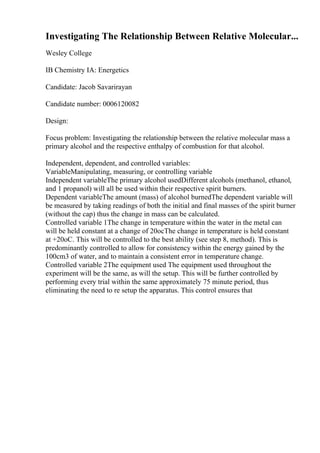 Investigating The Relationship Between Relative Molecular...
Wesley College
IB Chemistry IA: Energetics
Candidate: Jacob Savarirayan
Candidate number: 0006120082
Design:
Focus problem: Investigating the relationship between the relative molecular mass a
primary alcohol and the respective enthalpy of combustion for that alcohol.
Independent, dependent, and controlled variables:
VariableManipulating, measuring, or controlling variable
Independent variableThe primary alcohol usedDifferent alcohols (methanol, ethanol,
and 1 propanol) will all be used within their respective spirit burners.
Dependent variableThe amount (mass) of alcohol burnedThe dependent variable will
be measured by taking readings of both the initial and final masses of the spirit burner
(without the cap) thus the change in mass can be calculated.
Controlled variable 1The change in temperature within the water in the metal can
will be held constant at a change of 20ocThe change in temperature is held constant
at +20oC. This will be controlled to the best ability (see step 8, method). This is
predominantly controlled to allow for consistency within the energy gained by the
100cm3 of water, and to maintain a consistent error in temperature change.
Controlled variable 2The equipment used The equipment used throughout the
experiment will be the same, as will the setup. This will be further controlled by
performing every trial within the same approximately 75 minute period, thus
eliminating the need to re setup the apparatus. This control ensures that
 