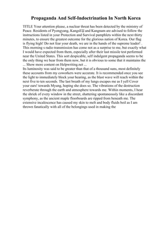 Propaganda And Self-Indoctrination In North Korea
TITLE Your attention please, a nuclear threat has been detected by the ministry of
Peace. Residents of Pyongyang, KangsЕЏ and Kangnam are advised to follow the
instructions listed in your Protection and Survival pamphlets within the next thirty
minutes, to ensure the greatest outcome for the glorious nation of Korea. Our flag
is flying high! Do not fear your death, we are in the hands of the supreme leader! .
This morning s radio transmission has come not as a surprise to me, but exactly what
I would have expected from them, especially after their last missile test performed
near the United States. This sort despicable, self indulgent propaganda seems to be
the only thing we hear from them now, but it is obvious to some that it maintains the
... Show more content on Helpwriting.net ...
Its luminosity was said to be greater than that of a thousand suns, most definitely
these accounts from my coworkers were accurate. It is recommended once you see
the light to immediately block your hearing, as the blast wave will reach within the
next five to ten seconds. The last breath of my lungs escapes me as I yell Cover
your ears! towards Myung, hoping she does so. The vibrations of the destruction
reverberate through the earth and atmosphere towards me. Within moments, I hear
the shriek of every window in the street, shattering spontaneously like a discordant
symphony, as the ancient maple floorboards are ripped from beneath me. The
extensive incalescence has caused my skin to melt and body fluids boil as I am
thrown fanatically with all of the belongings used in making the
 