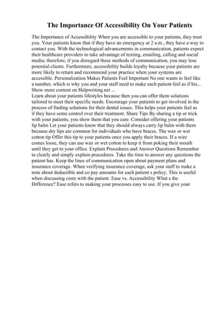 The Importance Of Accessibility On Your Patients
The Importance of Accessibility When you are accessible to your patients, they trust
you. Your patients know that if they have an emergency at 2 a.m., they have a way to
contact you. With the technological advancements in communication, patients expect
their healthcare providers to take advantage of texting, emailing, calling and social
media; therefore, if you disregard these methods of communication, you may lose
potential clients. Furthermore, accessibility builds loyalty because your patients are
more likely to return and recommend your practice when your systems are
accessible. Personalization Makes Patients Feel Important No one wants to feel like
a number, which is why you and your staff need to make each patient feel as if his...
Show more content on Helpwriting.net ...
Learn about your patients lifestyles because then you can offer them solutions
tailored to meet their specific needs. Encourage your patients to get involved in the
process of finding solutions for their dental issues. This helps your patients feel as
if they have some control over their treatment. Share Tips By sharing a tip or trick
with your patients, you show them that you care. Consider offering your patients
lip balm Let your patients know that they should always carry lip balm with them
because dry lips are common for individuals who have braces. The wax or wet
cotton tip Offer this tip to your patients once you apply their braces. If a wire
comes loose, they can use wax or wet cotton to keep it from poking their mouth
until they get to your office. Explain Procedures and Answer Questions Remember
to clearly and simply explain procedures. Take the time to answer any questions the
patient has. Keep the lines of communication open about payment plans and
insurance coverage. When verifying insurance coverage, ask your staff to make a
note about deductible and co pay amounts for each patient s policy. This is useful
when discussing costs with the patient. Ease vs. Accessibility What s the
Difference? Ease refers to making your processes easy to use. If you give your
 