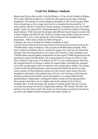 Cash For Kidneys Analysis
Becker and Elias in their article: Cash for Kidneys: A Case for the Market of Organs,
show many different perspectives in both fact and opinion on the topic of Kidney
transplants. The amount of п»їп»їп»їkidney transplants in 2012п»їп»ї greatly differ
from a decade ago as the average wait time for a transplant has increased by 1.6
years and the amount of American Citizens needing a transplant has risen by 41,000
people. Today, the demand for a kidneytransplant far exceeds the supply of matching
donor kidneys. With four main blood types and different muscle tissues to match, this
is both a lengthy and difficult task. With less kidneys than needed, hence the current
wait time of 4.5 years, many people die while waiting for the transplant they so
desperately... Show more content on Helpwriting.net ...
Currently, the cost of waiting for a kidney transplant, in total,
п»їп»їп»їп»їп»їп»їп»їп»їп»їп»їп»їп»їп»їп»їп»їп»їп»їп»їп»їп»їп»їп»їп»їп»їп»їis
350,000 dollars while on dialysis. This accounts to 80,000 dollars annually. With
more variations of kidneys due to a market for organs, this wait time can drastically
decrease, thus allowing patients to save quite a bit of money. If the transplant costs
150,000 dollars and the added compensation for the organ (15,000) donated totals the
operation to equal 165,000 dollars, the average patient is saving over 50% of what
they would have had to pay if on dialysis for the 4.5 year waiting period. Therefore,
the marginal benefit of creating a market for organs highly outweighs the marginal
cost of the compensation and lives risked for not creating such a market. The market
would socially benefit the patients, and economically benefit the donors (as they
receive money for their donation), doctors (as they receive more money from the
transplant), and family of the patient (who will save a lot of money in the long run
that they could put toward after care for the patient, or a college fund for their
grandchildren). Additionally, creating this market would even the playing field a
bit as people cheat their way to a higher spot on the waiting list by living in
multiple states. It will also reduce the amount of wealthy people who go overseas
to cut the line and get involved in illegal black markets. This market will allow the
process to be more fair overall. The money involved creates an incentive for donors,
yes, but it also highly benefits the patient who needs a kidney to
 