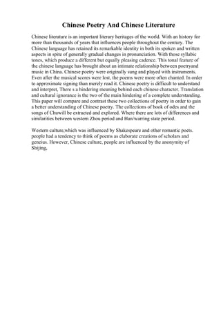 Chinese Poetry And Chinese Literature
Chinese literature is an important literary heritages of the world. With an history for
more than thousands of years that influences people throughout the century. The
Chinese language has retained its remarkable identity in both its spoken and written
aspects in spite of generally gradual changes in pronunciation. With those syllabic
tones, which produce a different but equally pleasing cadence. This tonal feature of
the chinese language has brought about an intimate relationship between poetryand
music in China. Chinese poetry were originally sung and played with instruments.
Even after the musical scores were lost, the poems were more often chanted. In order
to approximate signing than merely read it. Chinese poetry is difficult to understand
and interpret, There s a hindering meaning behind each chinese character. Translation
and cultural ignorance is the two of the main hindering of a complete understanding.
This paper will compare and contrast these two collections of poetry in order to gain
a better understanding of Chinese poetry. The collections of book of odes and the
songs of Chuwill be extracted and explored. Where there are lots of differences and
similarities between western Zhou period and Han/warring state period.
Western culture,which was influenced by Shakespeare and other romantic poets.
people had a tendency to think of poems as elaborate creations of scholars and
geneius. However, Chinese culture, people are influenced by the anonymity of
Shijing,
 