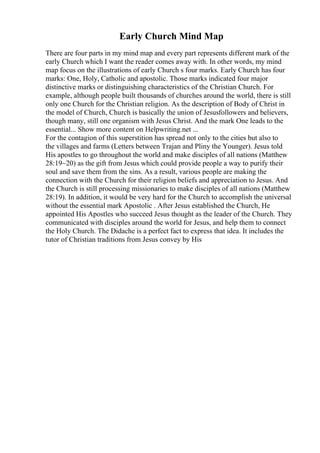 Early Church Mind Map
There are four parts in my mind map and every part represents different mark of the
early Church which I want the reader comes away with. In other words, my mind
map focus on the illustrations of early Church s four marks. Early Church has four
marks: One, Holy, Catholic and apostolic. Those marks indicated four major
distinctive marks or distinguishing characteristics of the Christian Church. For
example, although people built thousands of churches around the world, there is still
only one Church for the Christian religion. As the description of Body of Christ in
the model of Church, Church is basically the union of Jesusfollowers and believers,
though many, still one organism with Jesus Christ. And the mark One leads to the
essential... Show more content on Helpwriting.net ...
For the contagion of this superstition has spread not only to the cities but also to
the villages and farms (Letters between Trajan and Pliny the Younger). Jesus told
His apostles to go throughout the world and make disciples of all nations (Matthew
28:19~20) as the gift from Jesus which could provide people a way to purify their
soul and save them from the sins. As a result, various people are making the
connection with the Church for their religion beliefs and appreciation to Jesus. And
the Church is still processing missionaries to make disciples of all nations (Matthew
28:19). In addition, it would be very hard for the Church to accomplish the universal
without the essential mark Apostolic . After Jesus established the Church, He
appointed His Apostles who succeed Jesus thought as the leader of the Church. They
communicated with disciples around the world for Jesus, and help them to connect
the Holy Church. The Didache is a perfect fact to express that idea. It includes the
tutor of Christian traditions from Jesus convey by His
 