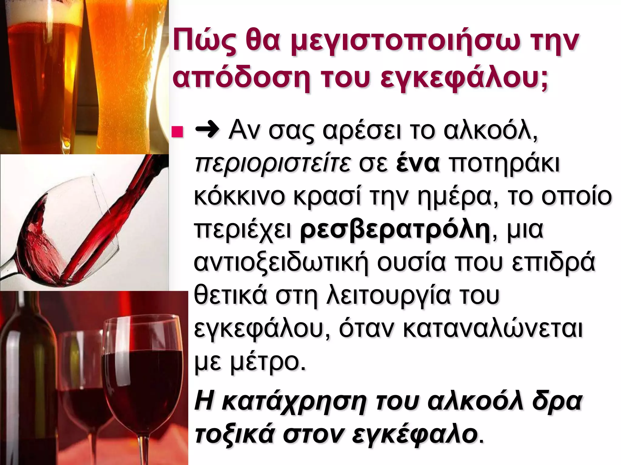  ➜ Αλ ζαο αξέζεη ην αιθνφι,
πεξηνξηζηείηε ζε έλα πνηεξάθη
θφθθηλν θξαζί ηελ εκέξα, ην νπνίν
πεξηέρεη ρεζβεραηρόιε, κηα
αληηνμεηδσηηθή νπζία πνπ επηδξά
ζεηηθά ζηε ιεηηνπξγία ηνπ
εγθεθάινπ, φηαλ θαηαλαιψλεηαη
κε κέηξν.
 Η θαηάρξεζε ηνπ αιθνόι δξα
ηνμηθά ζηνλ εγθέθαιν.
Πώς ζα κεγηζηοποηήζω ηελ
απόδοζε ηοσ εγθεθάιοσ;
 