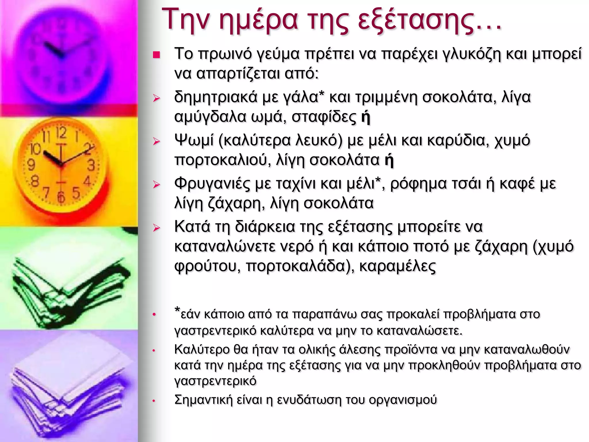 Τελ εκέξα ηεο εμέηαζεο…
 Τν πξσηλφ γεχκα πξέπεη λα παξέρεη γιπθφδε θαη κπνξεί
λα απαξηίδεηαη απφ:
 δεκεηξηαθά κε γάια* θαη ηξηκκέλε ζνθνιάηα, ιίγα
ακχγδαια σκά, ζηαθίδεο ή
 Χσκί (θαιχηεξα ιεπθφ) κε κέιη θαη θαξχδηα, ρπκφ
πνξηνθαιηνχ, ιίγε ζνθνιάηα ή
 Φξπγαληέο κε ηαρίλη θαη κέιη*, ξφθεκα ηζάη ή θαθέ κε
ιίγε δάραξε, ιίγε ζνθνιάηα
 Καηά ηε δηάξθεηα ηεο εμέηαζεο κπνξείηε λα
θαηαλαιψλεηε λεξφ ή θαη θάπνην πνηφ κε δάραξε (ρπκφ
θξνχηνπ, πνξηνθαιάδα), θαξακέιεο
• *εάλ θάπνην απφ ηα παξαπάλσ ζαο πξνθαιεί πξνβιήκαηα ζην
γαζηξεληεξηθφ θαιχηεξα λα κελ ην θαηαλαιψζεηε.
• Καιχηεξν ζα ήηαλ ηα νιηθήο άιεζεο πξντφληα λα κελ θαηαλαισζνχλ
θαηά ηελ εκέξα ηεο εμέηαζεο γηα λα κελ πξνθιεζνχλ πξνβιήκαηα ζην
γαζηξεληεξηθφ
• Σεκαληηθή είλαη ε ελπδάησζε ηνπ νξγαληζκνχ
 