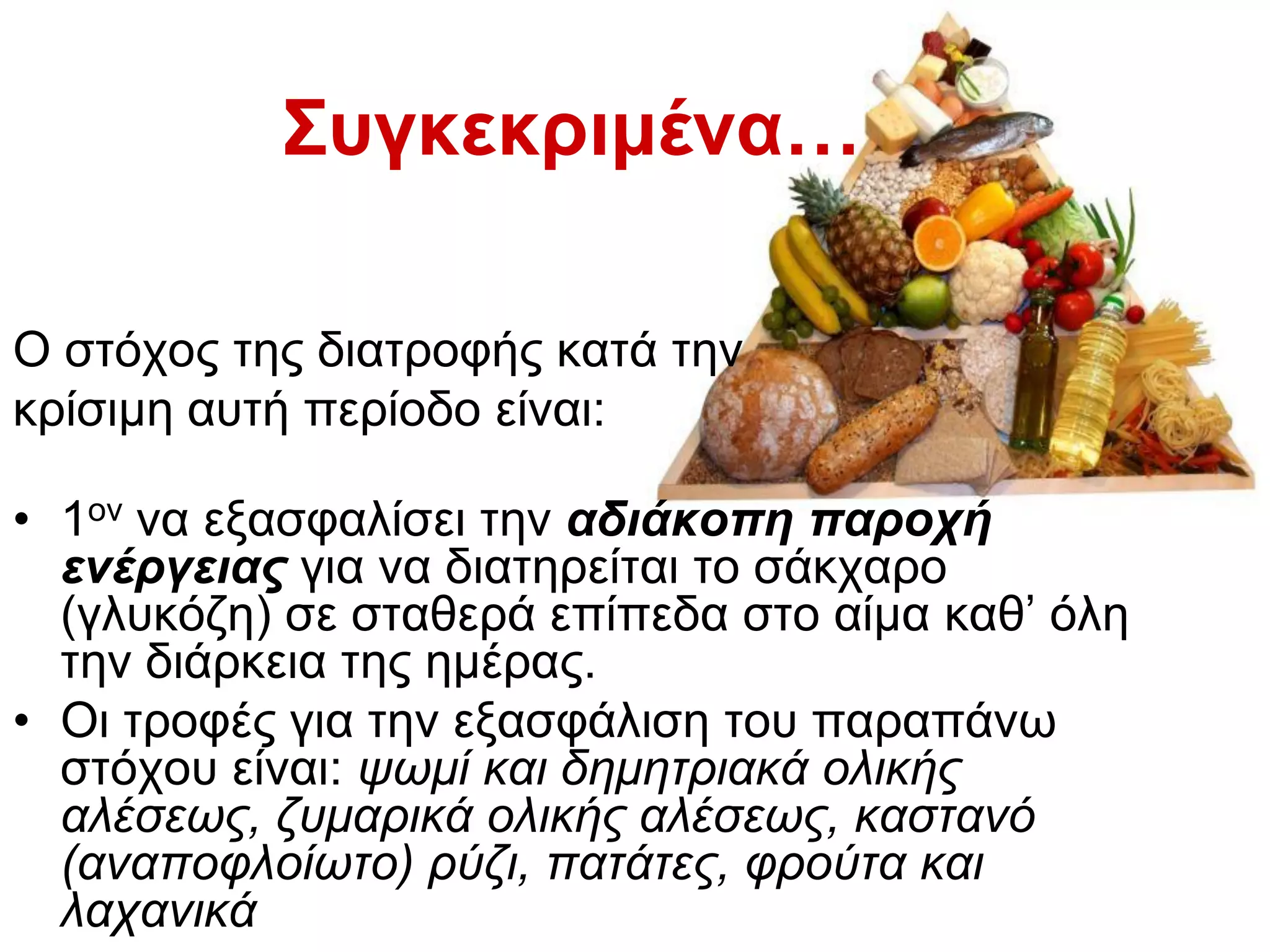 Ο ζηφρνο ηεο δηαηξνθήο θαηά ηελ
θξίζηκε απηή πεξίνδν είλαη:
• 1νλ λα εμαζθαιίζεη ηελ αδηάθνπε παξνρή
ελέξγεηαο γηα λα δηαηεξείηαη ην ζάθραξν
(γιπθφδε) ζε ζηαζεξά επίπεδα ζην αίκα θαζ’ φιε
ηελ δηάξθεηα ηεο εκέξαο.
• Οη ηξνθέο γηα ηελ εμαζθάιηζε ηνπ παξαπάλσ
ζηφρνπ είλαη: ςσκί θαη δεκεηξηαθά νιηθήο
αιέζεσο, δπκαξηθά νιηθήο αιέζεσο, θαζηαλό
(αλαπνθινίσην) ξύδη, παηάηεο, θξνύηα θαη
ιαραληθά
Σσγθεθρηκέλα…
 