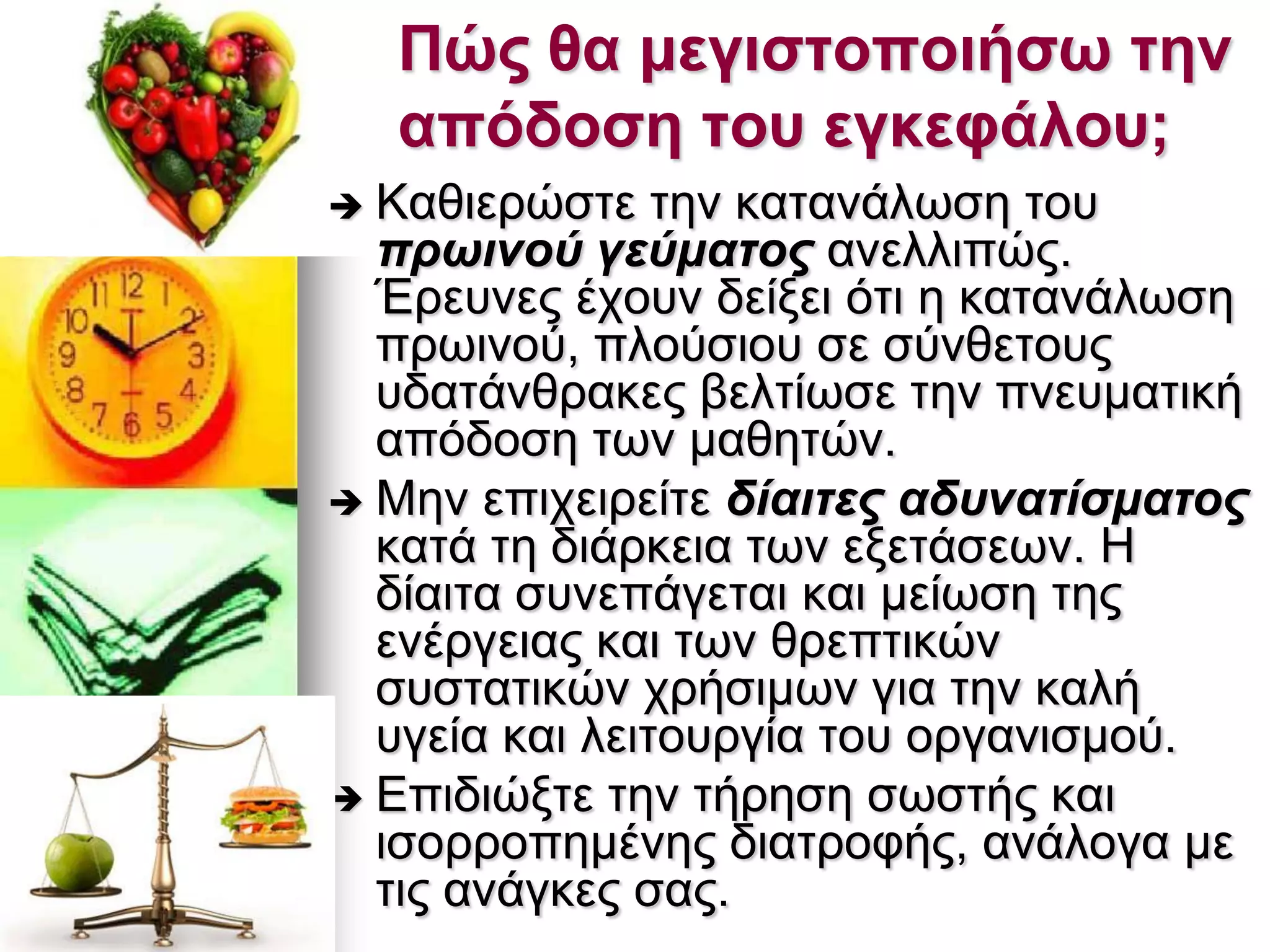 Πώς ζα κεγηζηοποηήζω ηελ
απόδοζε ηοσ εγθεθάιοσ;
 Καζηεξψζηε ηελ θαηαλάισζε ηνπ
πξσηλνύ γεύκαηνο αλειιηπψο.
Έξεπλεο έρνπλ δείμεη φηη ε θαηαλάισζε
πξσηλνχ, πινχζηνπ ζε ζχλζεηνπο
πδαηάλζξαθεο βειηίσζε ηελ πλεπκαηηθή
απφδνζε ησλ καζεηψλ.
 Μελ επηρεηξείηε δίαηηεο αδπλαηίζκαηνο
θαηά ηε δηάξθεηα ησλ εμεηάζεσλ. Η
δίαηηα ζπλεπάγεηαη θαη κείσζε ηεο
ελέξγεηαο θαη ησλ ζξεπηηθψλ
ζπζηαηηθψλ ρξήζηκσλ γηα ηελ θαιή
πγεία θαη ιεηηνπξγία ηνπ νξγαληζκνχ.
 Επηδηψμηε ηελ ηήξεζε ζσζηήο θαη
ηζνξξνπεκέλεο δηαηξνθήο, αλάινγα κε
ηηο αλάγθεο ζαο.
 