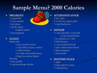 Sample Menu? 2000 Calories
 BREAKFAST
½ grapefruit
¾ cup oatmeal
1 tsp raisins
1 whole wheat
English muffin
1 tsp margarine
 LUNCH
Salad with:
1 cup romaine lettuce
½ cup kidney beans, cooked
½ fresh tomato
1 oz skim mozzarella cheese
2 tbsp low calorie Italian
dressing
1 bran muffin
½ cup cantaloupe chunks
 AFTERNOON SNACK
2 rice cakes
6 oz low-fat yogurt, plain
½ cup blueberries
 DINNER
¾ cup vegetables soup with
¼ cup cooked barley
3 oz chicken, w/o skin
1 baked potato
½ cup cooked broccoli
1 piece whole wheat bread
1 tbsp margarine
1 fresh peach
 BEDTIME SNACK
1 apple
2 cups popcorn, plain
¼ cup peanuts
 