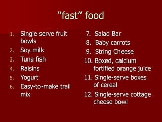 “fast” food
1. Single serve fruit
bowls
2. Soy milk
3. Tuna fish
4. Raisins
5. Yogurt
6. Easy-to-make trail
mix
7. Salad Bar
8. Baby carrots
9. String Cheese
10. Boxed, calcium
fortified orange juice
11. Single-serve boxes
of cereal
12. Single-serve cottage
cheese bowl
 