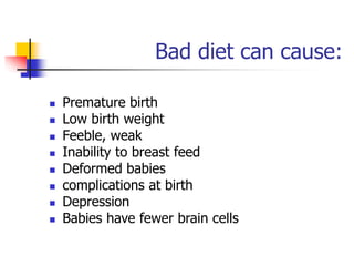 Bad diet can cause:
 Premature birth
 Low birth weight
 Feeble, weak
 Inability to breast feed
 Deformed babies
 complications at birth
 Depression
 Babies have fewer brain cells
 
