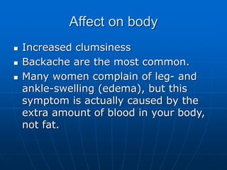 Affect on body
 Increased clumsiness
 Backache are the most common.
 Many women complain of leg- and
ankle-swelling (edema), but this
symptom is actually caused by the
extra amount of blood in your body,
not fat.
 