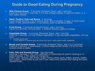  Milk-Cheese Group - 3 servings (Pregnant Teens: add 1 serving)
Count as 1 serving: 1 cup milk, 1 1/2 cup cottage cheese; 2 cups ice cream; 2, 1-
inch cubes cheese.
 Meat, Poultry, Fish and Beans - 3 servings
Count as one serving: 2 to 3 ounces meat, fish or poultry; 2 eggs; 2 slices lunch
meat; 4 Tbls. peanut butter; 1 cup kidney, pinto or garbanzo beans
 Fruit Group - 3 servings (Pregnant Teens: add 1 serving)
Count as 1 serving: 3/4 cup juice; 1 medium banana, apple or orange.
 Vegetable Group - 4 servings (Pregnant Teens: add 1 serving)
Count as 1 serving: 1/2 cup cooked vegetables; 1 cup raw leafy vegetables; 3/4 cup
juice.
• Include every day:
1 rich Vitamin C source such as citrus fruit and 1 dark green leafy vegetable.
 Bread and Cereals Group - 9 servings (Pregnant Teens: add 1 to 2 servings)
Count as 1 serving: 1 slice bread; 1-ounce ready-to-eat cereal; 1/2 to 3/4 cup
cooked cereal or pasta.
 Fats, Oils and Sweets Group - Use Sparingly
Count as 1 serving: 1 Tbl. corn, safflower or cottonseed oil used in cooking or in
salad dressing; 1 Tbl. butter or margarine.
Cakes, pies, cookies, soft drinks, sugar, honey, candy, jams, jellies, gravies, butter,
sour cream - Save these to eat only if you need extra calories after eating the basic
needed foods.
Guide to Good Eating During Pregnancy
 