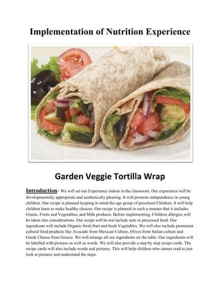 Implementation of Nutrition Experience
Garden Veggie Tortilla Wrap
Introduction- We will set our Experience indoor in the classroom. Our experience will be
developmentally appropriate and aesthetically pleasing. It will promote independence in young
children. Our recipe is planned keeping in mind the age group of preschool Children. It will help
children learn to make healthy choices. Our recipe is planned in such a manner that it includes
Grains, Fruits and Vegetables, and Milk products. Before implementing, Children allergies will
be taken into considerations. Our recipe will be not include nuts or processed food. Our
ingredients will include Organic fresh fruit and fresh Vegetables. We will also include prominent
cultural food products like Avocado from Mexican Culture, Olives from Italian culture and
Greek Cheese from Greece. We will arrange all our ingredients on the table. Our ingredients will
be labelled with pictures as well as words. We will also provide a step by step recipe cards. The
recipe cards will also include words and pictures. This will help children who cannot read to just
look at pictures and understand the steps.
 