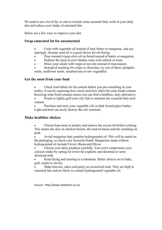 We tend to eat a lot of fat, so aim to include some essential fatty acids in your daily
diet and reduce your intake of saturated fats.

Below are a few ways to improve your diet.

Swap saturated fat for unsaturated

       •       Cook with vegetable oil instead of lard, butter or margarine, and use
       sparingly. Sesame seed oil is a good choice for stir-frying.
       •       Pour warmed virgin olive oil on bread instead of butter or margarine.
       •       Replace the meat in your Sunday roast with salmon or trout.
       •       Dress your salads with virgin or nut oils instead of mayonnaise.
       •       Instead of reaching for crisps or chocolate, try one of these: pumpkin
       seeds, sunflower seeds, unsalted nuts or raw vegetables.

Get the most from your food

       •        Check food labels for fat content before you put something in your
       trolley. It can be surprising how much (and how little) fat some foods contain.
       Knowing what food contains means you can find a healthier, tasty alternative.
       •        Poach or lightly grill your oily fish to maintain the essential fatty acid
       content.
       •        Purchase and store your vegetable oils in dark frosted glass bottles.
       Light and heat can easily destroy the oils' nutrients.

Make healthier choices

       •        Choose lean meat or poultry and remove the excess fat before cooking.
       This means the skin on chicken breasts, the rind on bacon and the crackling on
       pork.
       •        Avoid margarine that contains hydrogenated oil. This will be stated on
       the packaging, so check your favourite brand. Margarines made without
       hydrogenated oil include Clover, Biona and Olivio.
       •        Choose your dairy products carefully. You won't compromise your
       calcium intake by opting for lower-fat yoghurts and skimmed or semi-
       skimmed milk.
       •        Keep frying and roasting to a minimum. Better choices are to bake,
       grill, steam or stir-fry.
       •        Make biscuits, cakes and pastry an occasional treat. They are high in
       saturated fats and are likely to contain hydrogenated vegetable oil.



       Source: http://www.netdoctor.co.uk
 