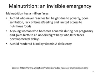 Malnutrition: an invisible emergency
Malnutrition has a million faces:
• A child who never reaches full height due to poverty, poor
sanitation, lack of breastfeeding and limited access to
nutritious foods
• A young woman who becomes anaemic during her pregnancy
and gives birth to an underweight baby who later faces
developmental delays
• A child rendered blind by vitamin A deficiency
Source: https://www.unicef.org/nutrition/index_faces-of-malnutrition.html
26
 