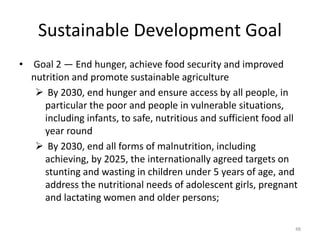 Sustainable Development Goal
• Goal 2 — End hunger, achieve food security and improved
nutrition and promote sustainable agriculture
 By 2030, end hunger and ensure access by all people, in
particular the poor and people in vulnerable situations,
including infants, to safe, nutritious and sufficient food all
year round
 By 2030, end all forms of malnutrition, including
achieving, by 2025, the internationally agreed targets on
stunting and wasting in children under 5 years of age, and
address the nutritional needs of adolescent girls, pregnant
and lactating women and older persons;
48
 