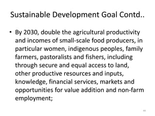 Sustainable Development Goal Contd..
• By 2030, double the agricultural productivity
and incomes of small-scale food producers, in
particular women, indigenous peoples, family
farmers, pastoralists and fishers, including
through secure and equal access to land,
other productive resources and inputs,
knowledge, financial services, markets and
opportunities for value addition and non-farm
employment;
49
 
