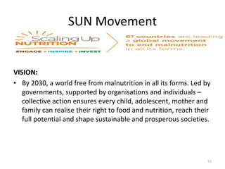 SUN Movement
VISION:
• By 2030, a world free from malnutrition in all its forms. Led by
governments, supported by organisations and individuals –
collective action ensures every child, adolescent, mother and
family can realise their right to food and nutrition, reach their
full potential and shape sustainable and prosperous societies.
51
 