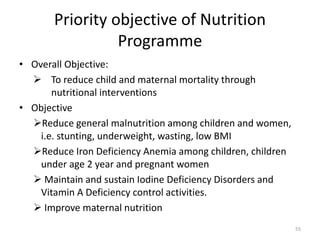 Priority objective of Nutrition
Programme
• Overall Objective:
 To reduce child and maternal mortality through
nutritional interventions
• Objective
Reduce general malnutrition among children and women,
i.e. stunting, underweight, wasting, low BMI
Reduce Iron Deficiency Anemia among children, children
under age 2 year and pregnant women
 Maintain and sustain Iodine Deficiency Disorders and
Vitamin A Deficiency control activities.
 Improve maternal nutrition
55
 