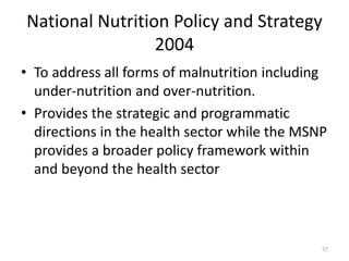 National Nutrition Policy and Strategy
2004
• To address all forms of malnutrition including
under-nutrition and over-nutrition.
• Provides the strategic and programmatic
directions in the health sector while the MSNP
provides a broader policy framework within
and beyond the health sector
57
 