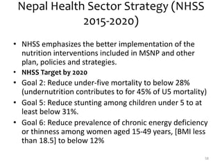 Nepal Health Sector Strategy (NHSS
2015-2020)
• NHSS emphasizes the better implementation of the
nutrition interventions included in MSNP and other
plan, policies and strategies.
• NHSS Target by 2020
• Goal 2: Reduce under-five mortality to below 28%
(undernutrition contributes to for 45% of U5 mortality)
• Goal 5: Reduce stunting among children under 5 to at
least below 31%.
• Goal 6: Reduce prevalence of chronic energy deficiency
or thinness among women aged 15-49 years, [BMI less
than 18.5] to below 12%
58
 