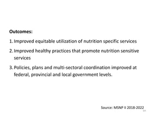 Outcomes:
1.Improved equitable utilization of nutrition specific services
2.Improved healthy practices that promote nutrition sensitive
services
3.Policies, plans and multi-sectoral coordination improved at
federal, provincial and local government levels.
Source: MSNP II 2018-2022
64
 