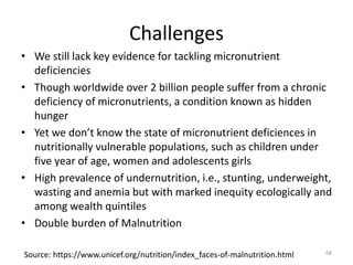 Challenges
• We still lack key evidence for tackling micronutrient
deficiencies
• Though worldwide over 2 billion people suffer from a chronic
deficiency of micronutrients, a condition known as hidden
hunger
• Yet we don’t know the state of micronutrient deficiences in
nutritionally vulnerable populations, such as children under
five year of age, women and adolescents girls
• High prevalence of undernutrition, i.e., stunting, underweight,
wasting and anemia but with marked inequity ecologically and
among wealth quintiles
• Double burden of Malnutrition
Source: https://www.unicef.org/nutrition/index_faces-of-malnutrition.html 68
 