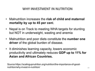 WHY INVESTMENT IN NUTRITION
• Malnutrition increases the risk of child and maternal
mortality by up to 45 per cent.
• Nepal is on Track to meeting WHA targets for stunting
but NOT in underweight, wasting and anemia
• Malnutrition and poor diets constitute the number one
driver of the global burden of disease.
• It diminishes learning capacity, lowers economic
productivity and ultimately reduces GDP up to 11% for
Asian and African Countries.
69
Source:https://scalingupnutrition.org/nutrition/the-importance-of-good-
nutrition/why-invest-in-nutrition/
 