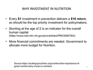 WHY INVESTMENT IN NUTRITION
• Every $1 investment in prevention delivers a $16 return,
so should be the top priority investment for policymakers.
• Stunting at the age of 2 is an indicator for the overall
human capital
(https://www.ncbi.nlm.nih.gov/pmc/articles/PMC5084763/)
• More financial commitments are needed. Government to
allocate more budget for Nutrition.
70
Source:https://scalingupnutrition.org/nutrition/the-importance-of-
good-nutrition/why-invest-in-nutrition/
 