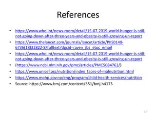 References
• https://www.who.int/news-room/detail/15-07-2019-world-hunger-is-still-
not-going-down-after-three-years-and-obesity-is-still-growing-un-report
• https://www.thelancet.com/journals/lancet/article/PIIS0140-
6736(18)32822-8/fulltext?dgcid=raven_jbs_etoc_email
• https://www.who.int/news-room/detail/15-07-2019-world-hunger-is-still-
not-going-down-after-three-years-and-obesity-is-still-growing-un-report
• (https://www.ncbi.nlm.nih.gov/pmc/articles/PMC5084763/)
• https://www.unicef.org/nutrition/index_faces-of-malnutrition.html
• https://www.mohp.gov.np/eng/program/child-health-services/nutrition
• Source: https://www.bmj.com/content/351/bmj.h4173
72
 