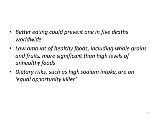 • Better eating could prevent one in five deaths
worldwide
• Low amount of healthy foods, including whole grains
and fruits, more significant than high levels of
unhealthy foods
• Dietary risks, such as high sodium intake, are an
‘equal opportunity killer’
74
 