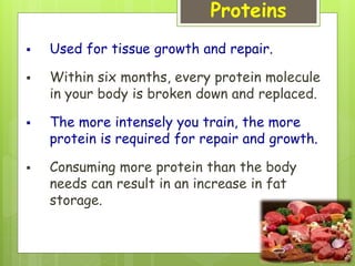 Proteins
 Used for tissue growth and repair.
 Within six months, every protein molecule
in your body is broken down and replaced.
 The more intensely you train, the more
protein is required for repair and growth.
 Consuming more protein than the body
needs can result in an increase in fat
storage.
 