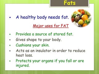 Fats
 A healthy body needs fat.
Major uses for FAT
 Provides a source of stored fat.
 Gives shape to your body.
 Cushions your skin.
 Acts as an insulator in order to reduce
heat loss.
 Protects your organs if you fall or are
injured.
 