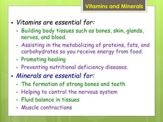 Vitamins and Minerals
 Vitamins are essential for:
• Building body tissues such as bones, skin, glands,
nerves, and blood.
• Assisting in the metabolizing of proteins, fats, and
carbohydrates so you receive energy from food.
• Promoting healing
• Preventing nutritional deficiency diseases.
 Minerals are essential for:
• The formation of strong bones and teeth
• Helping to control the nervous system
• Fluid balance in tissues
• Muscle contractions
 